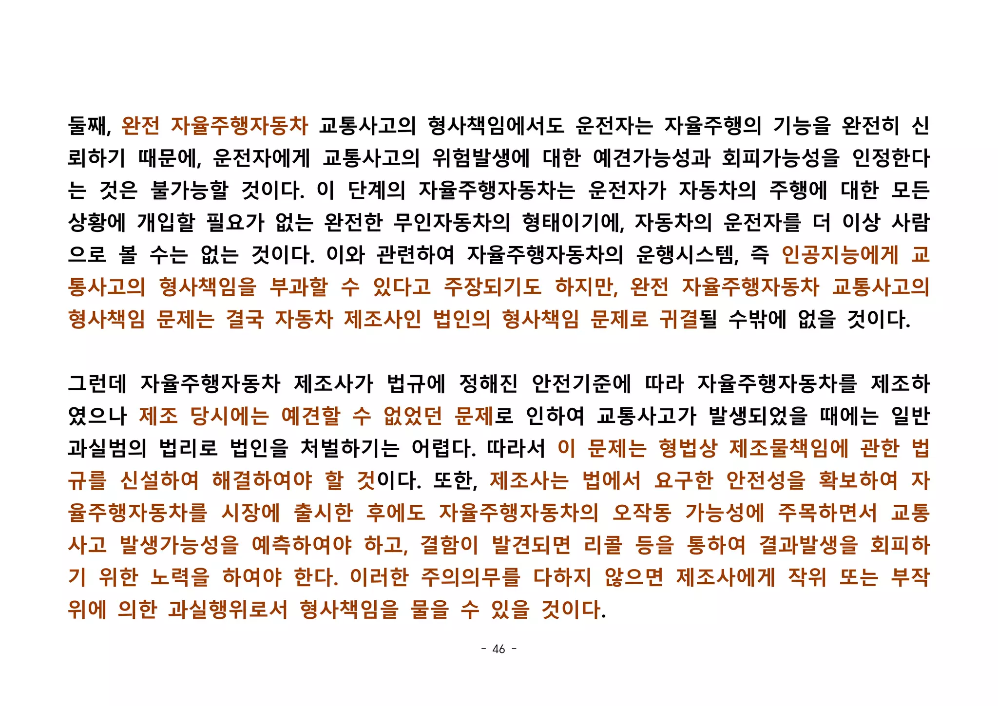 - 46 -
둘째, 완전 자율주행자동차 교통사고의 형사책임에서도 운전자는 자율주행의 기능을 완전히 신
뢰하기 때문에, 운전자에게 교통사고의 위험발생에 대한 예견가능성과 회피가능성을 인정한다
는 것은 불가능할 것이다. 이 단계의 자율주행자동차는 운전자가 자동차의 주행에 대한 모든
상황에 개입할 필요가 없는 완전한 무인자동차의 형태이기에, 자동차의 운전자를 더 이상 사람
으로 볼 수는 없는 것이다. 이와 관련하여 자율주행자동차의 운행시스템, 즉 인공지능에게 교
통사고의 형사책임을 부과할 수 있다고 주장되기도 하지만, 완전 자율주행자동차 교통사고의
형사책임 문제는 결국 자동차 제조사인 법인의 형사책임 문제로 귀결될 수밖에 없을 것이다. 
그런데 자율주행자동차 제조사가 법규에 정해진 안전기준에 따라 자율주행자동차를 제조하
였으나 제조 당시에는 예견할 수 없었던 문제로 인하여 교통사고가 발생되었을 때에는 일반
과실범의 법리로 법인을 처벌하기는 어렵다. 따라서 이 문제는 형법상 제조물책임에 관한 법
규를 신설하여 해결하여야 할 것이다. 또한, 제조사는 법에서 요구한 안전성을 확보하여 자
율주행자동차를 시장에 출시한 후에도 자율주행자동차의 오작동 가능성에 주목하면서 교통
사고 발생가능성을 예측하여야 하고, 결함이 발견되면 리콜 등을 통하여 결과발생을 회피하
기 위한 노력을 하여야 한다. 이러한 주의의무를 다하지 않으면 제조사에게 작위 또는 부작
위에 의한 과실행위로서 형사책임을 물을 수 있을 것이다.
 