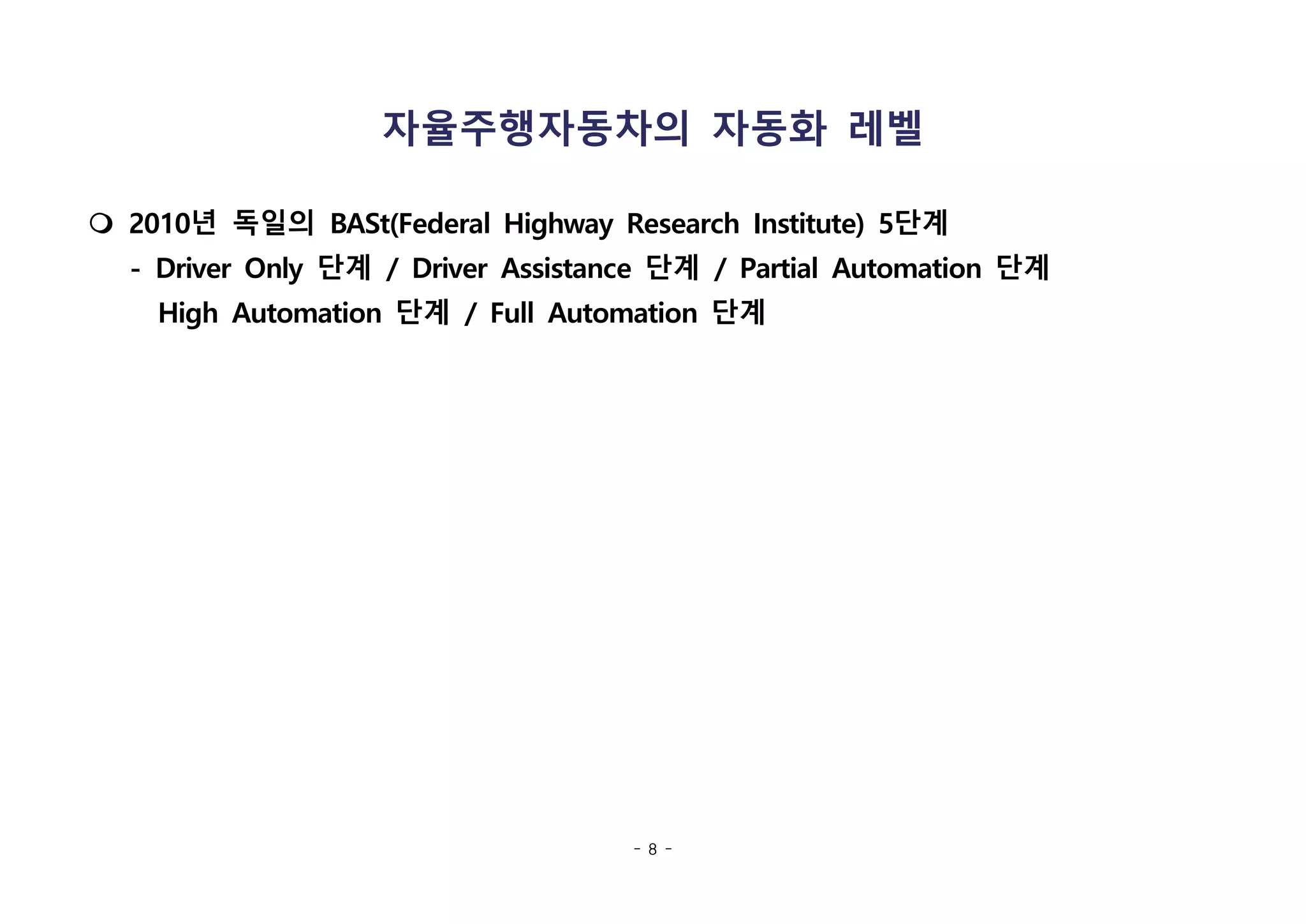 - 8 -
자율주행자동차의 자동화 레벨
m 2010년 독일의 BASt(Federal Highway Research Institute) 5단계
- Driver Only 단계 / Driver Assistance 단계 / Partial Automation 단계
High Automation 단계 / Full Automation 단계
 