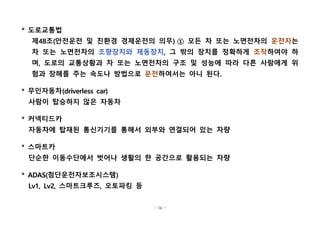 - 16 -
* 도로교통법
제48조(안전운전 및 친환경 경제운전의 의무) ① 모든 차 또는 노면전차의 운전자는
차 또는 노면전차의 조향장치와 제동장치, 그 밖의 장치를 정확하게 조작하여야 하
며, 도로의 교통상황과 차 또는 노면전차의 구조 및 성능에 따라 다른 사람에게 위
험과 장해를 주는 속도나 방법으로 운전하여서는 아니 된다. 
* 무인자동차(driverless car)
사람이 탑승하지 않은 자동차
* 커넥티드카
자동차에 탑재된 통신기기를 통해서 외부와 연결되어 있는 차량
* 스마트카
단순한 이동수단에서 벗어나 생활의 한 공간으로 활용되는 차량
* ADAS(첨단운전자보조시스템)
Lv1, Lv2, 스마트크루즈, 오토파킹 등
 