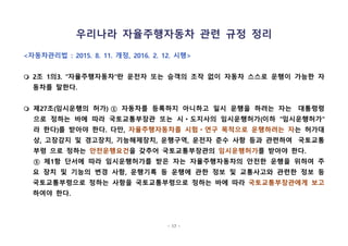- 17 -
우리나라 자율주행자동차 관련 규정 정리
<자동차관리법 : 2015. 8. 11. 개정, 2016. 2. 12. 시행>
m 2조 1의3. "자율주행자동차"란 운전자 또는 승객의 조작 없이 자동차 스스로 운행이 가능한 자
동차를 말한다.
m 제27조(임시운행의 허가) ① 자동차를 등록하지 아니하고 일시 운행을 하려는 자는  대통령령
으로 정하는 바에 따라 국토교통부장관 또는 시ㆍ도지사의 임시운행허가(이하 "임시운행허가"
라 한다)를 받아야 한다. 다만, 자율주행자동차를 시험ㆍ연구 목적으로 운행하려는 자는 허가대
상, 고장감지 및 경고장치, 기능해제장치, 운행구역, 운전자 준수 사항 등과 관련하여  국토교통
부령 으로 정하는 안전운행요건을 갖추어 국토교통부장관의 임시운행허가를 받아야 한다.
⑤ 제1항 단서에 따라 임시운행허가를 받은 자는 자율주행자동차의 안전한 운행을 위하여 주
요 장치 및 기능의 변경 사항, 운행기록 등 운행에 관한 정보 및 교통사고와 관련한 정보 등
국토교통부령으로 정하는 사항을 국토교통부령으로 정하는 바에 따라 국토교통부장관에게 보고
하여야 한다. 
 