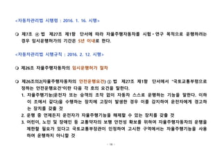 - 18 -
<자동차관리법 시행령 : 2016. 1. 16. 시행>
m 제7조 ④ 법  제27조 제1항  단서에 따라 자율주행자동차를 시험ㆍ연구 목적으로 운행하려는
경우 임시운행허가의 기간은 5년 이내로 한다.  
<자동차관리법 시행규칙 : 2016. 2. 12. 시행>
m 제26조 자율주행자동차의 임시운행허가 절차
m 제26조의2(자율주행자동차의 안전운행요건) ① 법  제27조 제1항  단서에서 "국토교통부령으로
정하는 안전운행요건"이란 다음 각 호의 요건을 말한다.  
1. 자율주행기능(운전자 또는 승객의 조작 없이 자동차 스스로 운행하는 기능을 말한다. 이하
이 조에서 같다)을 수행하는 장치에 고장이 발생한 경우 이를 감지하여 운전자에게 경고하
는 장치를 갖출 것
2. 운행 중 언제든지 운전자가 자율주행기능을 해제할 수 있는 장치를 갖출 것
3. 어린이, 노인 및 장애인 등 교통약자의 보행 안전성 확보를 위하여 자율주행자동차의 운행을
제한할 필요가 있다고 국토교통부장관이 인정하여 고시한 구역에서는 자율주행기능을 사용
하여 운행하지 아니할 것
 