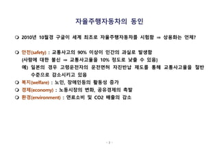 - 2 -
자율주행자동차의 동인
m 2010년 10월경 구글이 세계 최초로 자율주행자동차를 시험함 ⇒ 상용화는 언제?
m 안전(safety) : 교통사고의 90% 이상이 인간의 과실로 발생함
{사람에 대한 불신 ⇒ 교통사고율을 10% 정도로 낮출 수 있음}
예) 일본의 경우 고령운전자의 운전면허 자진반납 제도를 통해 교통사고율을 절반
수준으로 감소시키고 있음
m 복지(welfare) : 노인, 장애인등의 활동성 증가
m 경제(economy) : 노동시장의 변화, 공유경제의 촉발
m 환경(environment) : 연료소비 및 CO2 배출의 감소
 