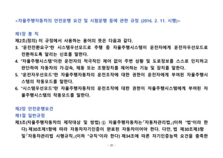 - 20 -
<자율주행자동차의 안전운행 요건 및 시험운행 등에 관한 규정 (2016. 2. 11. 시행)>
제1장 총 칙
제2조(정의) 이 규정에서 사용하는 용어의 뜻은 다음과 같다.
3. "운전전환요구"란 시스템우선모드로 주행 중 자율주행시스템이 운전자에게 운전자우선모드로
전환하도록 알리는 신호를 말한다.
4. "자율주행시스템"이란 운전자의 적극적인 제어 없이 주변 상황 및 도로정보를 스스로 인지하고
판단하여 자동차의 가·감속, 제동 또는 조향장치를 제어하는 기능 및 장치를 말한다.
5. "운전자우선모드"란 자율주행자동차의 운전조작에 대한 권한이 운전자에게 부여된 자율주행시
스템의 작동모드를 말한다.
6. "시스템우선모드"란 자율주행자동차의 운전조작에 대한 권한이 자율주행시스템에게 부여된 자
율주행시스템의 작동모드를 말한다.
제2장 안전운행요건
제1절 일반규정
제3조(자율주행자동차의 제작대상 및 방법) ① 자율주행자동차는「자동차관리법」(이하 "법"이라 한
다) 제30조제1항에 따라 자동차자기인증이 완료된 자동차이어야 한다. 다만, 법 제30조제3항  
및「자동차관리법 시행규칙」(이하 "규칙"이라 한다) 제34조에 따른 자기인증능력 요건을 충족한
 