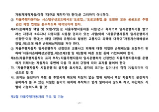 - 21 -
자동차제작자등(이하 "대규모 제작자"라 한다)은 그러하지 아니하다.
② 자율주행자동차는 시스템우선모드에서도「도로법」,「도로교통법」을 포함한 모든 공공도로 주행
관련 제반 법령을 준수하도록 제작되어야 한다.
제4조(손해배상 책임 및 보험가입) ① 자율주행자동차를 시험·연구 목적으로 임시운행허가를 받으
려는 자동차 소유자나 자동차를 사용할 권리가 있는 사람(이하 "자율주행자동차 임시운행허가
신청인"이라 한다)는 해당 차량의 운행으로 발생된 교통사고 피해에 대하여「자동차손해배상보
장법」제3조에 따른 손해배상책임을 져야 한다.
② 자율주행자동차 임시운행허가 신청인은 교통사고 피해에 대한 적절한 손해배상을 보장하기 위
하여「자동차손해배상보장법」제5조제1항 및 제2항에 따른 보험 등에 가입하여야 한다.
제8조(자율주행자동차의 표지 부착) 자율주행자동차 임시운행허가 신청인은 자율주행자동차를 운행
하기 위해서는 자동차의 후면에 다음 각 호의 규정에 따라 표지를 붙여야 한다.
가. "자율주행자동차 시험운행"의 글자를 표시하고, 글자의 크기는 길이·너비 각각 70밀리미터 이
상으로 할 것
나. 표지는 운전자가 주행 중 후방시계 확보에 지장이 없는 범위 내에서 후방 자동차의 운전자가
용이하게 볼 수 있는 적절한 높이의 위치에 부착하고 쉽게 떨어지지 않도록 하고, 야간에도 식
별이 가능하도록 할 것
제2절 자율주행자동차의 구조 및 기능
 