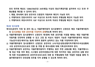 - 23 -
호의 위치에 해상도 1280x720(초당 24프레임) 이상의 영상기록장치를 설치하여 사고 전·후 주
행상황을 확인할 수 있어야 한다.
1. 핸들, 변속레버 등의 운전석의 조종장치 작동여부 확인이 가능한 위치
2. 주행차로의 전방시야각이 130° 이상으로 좌·우측 차로의 주행상황 확인이 가능한 위치
3. 주행차로의 후방시야각이 120° 이상으로 좌·우측 차로의 주행상황 확인이 가능한 위치
 
제3장 임시운행
제19조(운전자 지정 및 관리 등) ① 자율주행자동차 임시운행허가 신청인은 해당 자율주행자동차
의 임시운행을 위한 운전자를 지정하여 운행하도록 하여야 한다.
② 자율주행자동차 임시운행허가 신청인이 제1항에 따른 운전자를 지정할 때에는 해당 자율주행
자동차를 안전하게 운행할 수 있고 고장 등 비상시 대응이 가능한 자율주행자동차의 특징과
기능(인지·판단·제어기능 등)에 대하여 충분히 습득하고 있는 자를 지정하여야 한다.
③ 자율주행자동차 임시운행허가 신청인은 운전자의 소속·직급·성명·운행지역·주행거리·비상상황에
서의 운전자우선모드로의 전환 등 주행 중 특이사항에 대해 기록·관리하여야 한다.
④ 자율주행자동차 운전자는 자율주행자동차가 주행하는 동안 주변 교통상황 확인, 자율주행시스
템 정상 작동 여부 확인, 시스템의 운전자전환요구에 대한 즉각적인 대응, 운전자의 상황 판단
에 따른 비상상황에서의 운전자우선모드로의 전환 등 주행상황에 따른 적절한 대응을 통해 자
율주행자동차가 안전운행 의무를 지켜 운행될 수 있도록 하여야 한다.
 