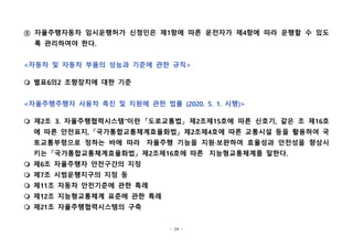 - 24 -
⑤ 자율주행자동차 임시운행허가 신청인은 제1항에 따른 운전자가 제4항에 따라 운행할 수 있도
록 관리하여야 한다.
<자동차 및 자동차 부품의 성능과 기준에 관한 규칙>
m 별표6의2 조향장치에 대한 기준
<자율주행주행자 사용차 촉진 및 지원에 관한 법률 (2020. 5. 1. 시행)>
m 제2조 3. 자율주행협력시스템"이란 「도로교통법」 제2조제15호에 따른 신호기, 같은 조 제16호
에 따른 안전표지, 「국가통합교통체계효율화법」 제2조제4호에 따른 교통시설 등을 활용하여 국
토교통부령으로 정하는 바에 따라  자율주행 기능을 지원·보완하여 효율성과 안전성을 향상시
키는 「국가통합교통체계효율화법」 제2조제16호에 따른  지능형교통체계를 말한다.
m 제6조 자율주행자 안전구간의 지정
m 제7조 시범운행지구의 지정 등
m 제11조 자동차 안전기준에 관한 특례
m 제12조 지능형교통체계 표준에 관한 특례
m 제21조 자율주행협력시스템의 구축
 