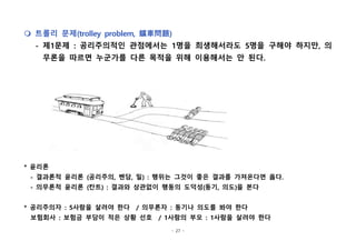 - 27 -
m 트롤리 문제(trolley problem, 鑛車問題)
- 제1문제 : 공리주의적인 관점에서는 1명을 희생해서라도 5명을 구해야 하지만, 의
무론을 따르면 누군가를 다른 목적을 위해 이용해서는 안 된다.
* 윤리론
- 결과론적 윤리론 (공리주의, 벤담, 밀) : 행위는 그것이 좋은 결과를 가져온다면 옳다.
- 의무론적 윤리론 (칸트) : 결과와 상관없이 행동의 도덕성(동기, 의도)을 본다
* 공리주의자 : 5사람을 살려야 한다 / 의무론자 : 동기나 의도를 봐야 한다
보험회사 : 보험금 부담이 적은 상황 선호 / 1사람의 부모 : 1사람을 살려야 한다
 
