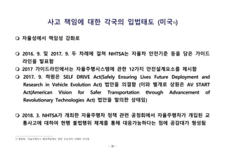 - 30 -
사고 책임에 대한 각국의 입법태도 (미국1))
m 자율성에서 책임성 강화로
m 2016. 9. 및 2017. 9. 두 차례에 걸쳐 NHTSA는 자율차 안전기준 등을 담은 가이드
라인을 발표함
m 2017 가이드라인에서는 자율주행시스템에 관한 12가지 안전설계요소를 제시함
m 2017. 9. 하원은 SELF DRIVE Act(Safely Ensuring Lives Future Deployment and
Research in Vehicle Evolution Act) 법안을 의결함 (이와 별개로 상원은 AV START
Act(American Vision for Safer Transportation through Advancement of
Revolutionary Technologies Act) 법안을 발의한 상태임)
m 2018. 3. NHTSA가 개최한 자율주행차 정책 관련 공청회에서 자율주행차가 개입된 교
통사고에 대하여 현행 불법행위 체계를 통해 대응가능하다는 점에 공감대가 형성됨
1) 황현화, 자율주행사고 배상책임제도 관련 주요국의 사례와 시사점
 