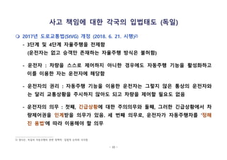 - 33 -
사고 책임에 대한 각국의 입법태도 (독일)
m 2017년 도로교통법(StVG) 개정 (2018. 6. 21. 시행)2)
- 3단계 및 4단계 자율주행을 전제함
(운전자는 없고 승객만 존재하는 자율주행 방식은 불허함)
- 운전자 : 차량을 스스로 제어하지 아니한 경우에도 자동주행 기능을 활성화하고
이를 이용한 자는 운전자에 해당함
- 운전자의 권리 : 자동주행 기능을 이용한 운전자는 그렇지 않은 통상의 운전자와
는 달리 교통상황을 주시하지 않아도 되고 차량을 제어할 필요도 없음
- 운전자의 의무 : 첫째, 긴급상황에 대한 주의의무와 둘째, 그러한 긴급상황에서 차
량제어권을 인계받을 의무가 있음. 세 번째 의무로, 운전자가 자동주행차를 ‘정해
진 용법’에 따라 이용해야 할 의무
2) 정다은, 독일의 자동주행차 관련 정책적ㆍ입법적 논의와 시사점
 