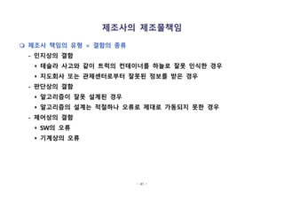 - 41 -
제조사의 제조물책임
m 제조사 책임의 유형 = 결함의 종류
- 인지상의 결함
s 테슬라 사고와 같이 트럭의 컨테이너를 하늘로 잘못 인식한 경우
s 지도회사 또는 관제센터로부터 잘못된 정보를 받은 경우
- 판단상의 결함
s 알고리즘이 잘못 설계된 경우
s 알고리즘의 설계는 적절하나 오류로 제대로 가동되지 못한 경우
- 제어상의 결함
s SW의 오류
s 기계상의 오류
 