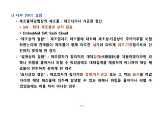 - 42 -
m 내부 SW의 결함
- 제조물책임법상의 제조물 : 제조되거나 가공된 동산
s SW : 현재 제조물로 보지 않음
s Embedded SW, SaaS Cloud
- "제조상의 결함" : 제조업자가 제조물에 대하여 제조상·가공상의 주의의무를 이행
하였는지에 관계없이 제조물이 원래 의도한 설계와 다르게 제조·가공됨으로써 안
전하지 못하게 된 경우
- "설계상의 결함" : 제조업자가 합리적인 대체설계(代替設計)를 채용하였더라면 피
해나 위험을 줄이거나 피할 수 있었음에도 대체설계를 채용하지 아니하여 해당 제
조물이 안전하지 못하게 된 경우
- "표시상의 결함" : 제조업자가 합리적인 설명·지시·경고 또는 그 밖의 표시를 하였
더라면 해당 제조물에 의하여 발생할 수 있는 피해나 위험을 줄이거나 피할 수
있었음에도 이를 하지 아니한 경우
 