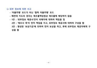 - 43 -
m 외부 정보에 의한 사고
- ‘자율주행’ 모드가 아닌 ‘협력 자율주행’ 모드
- 예컨대 지도의 경우는 제조물책임법상 제조물에 해당하지 않음
- 1안 : ‘외부정보 제공사’만이 피해자에 대하여 책임을 짐
2안 : ‘제조사 측’이 먼저 책임을 지고, 외부정보 제공사에 대하여 구상을 함
3안 : 형성된 ‘보상기금’에 의하여 먼저 보상을 하고, 후에 외부정보 제공자에게 구
상을 함
 