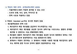 - 44 -
m 책임의 제한 문제 : 운영설계도메인 (ODD)
- 자율주행시스템이 적절히 동작할 수 있는 조건
- 도로의 유형, 속도, 날씨, 주야시간 등
- 면책 사유로 작용하고 있음
※ 독일도 ‘intended use’라는 유사한 개념이 있음
☞ 제조물책임법의 면책 사유
1. 제조업자가 해당 제조물을 공급하지 아니하였다는 사실
2. 제조업자가 해당 제조물을 공급한 당시의 과학·기술 수준으로는 결함의 존재를
발견할 수 없었다는 사실 (개발위험의 항변)
3. 제조물의 결함이 제조업자가 해당 제조물을 공급한 당시의 법령에서 정하는 기준
을 준수함으로써 발생하였다는 사실 (법령준수의 항변)
4. 원재료나 부품의 경우에는 그 원재료나 부품을 사용한 제조물 제조업자의 설계
또는 제작에 관한 지시로 인하여 결함이 발생하였다는 사실
 
