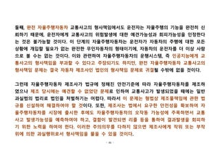 - 46 -
둘째, 완전 자율주행자동차 교통사고의 형사책임에서도 운전자는 자율주행의 기능을 완전히 신
뢰하기 때문에, 운전자에게 교통사고의 위험발생에 대한 예견가능성과 회피가능성을 인정한다
는 것은 불가능할 것이다. 이 단계의 자율주행자동차는 운전자가 자동차의 주행에 대한 모든
상황에 개입할 필요가 없는 완전한 무인자동차의 형태이기에, 자동차의 운전자를 더 이상 사람
으로 볼 수는 없는 것이다. 이와 관련하여 자율주행자동차의 운행시스템, 즉 인공지능에게 교
통사고의 형사책임을 부과할 수 있다고 주장되기도 하지만, 완전 자율주행자동차 교통사고의
형사책임 문제는 결국 자동차 제조사인 법인의 형사책임 문제로 귀결될 수밖에 없을 것이다. 
그런데 자율주행자동차 제조사가 법규에 정해진 안전기준에 따라 자율주행자동차를 제조하
였으나 제조 당시에는 예견할 수 없었던 문제로 인하여 교통사고가 발생되었을 때에는 일반
과실범의 법리로 법인을 처벌하기는 어렵다. 따라서 이 문제는 형법상 제조물책임에 관한 법
규를 신설하여 해결하여야 할 것이다. 또한, 제조사는 법에서 요구한 안전성을 확보하여 자
율주행자동차를 시장에 출시한 후에도 자율주행자동차의 오작동 가능성에 주목하면서 교통
사고 발생가능성을 예측하여야 하고, 결함이 발견되면 리콜 등을 통하여 결과발생을 회피하
기 위한 노력을 하여야 한다. 이러한 주의의무를 다하지 않으면 제조사에게 작위 또는 부작
위에 의한 과실행위로서 형사책임을 물을 수 있을 것이다.
 