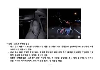 - 6 -
* 원인 : 소프트웨어의 설정
- 사고 당시 자율차가 6초전 인식하였지만 이를 무시하는 ‘거짓 긍정(false positive)’으로 판단하여 자동
브레이크가 작동하지 않음
- 우버 회사 측이 원활한 운행이라는 목표를 얻어내기 위해 차량 주변 대상에 지나치게 민감하게 반응
하지 않도록 조정했을 수 있다는 분석이 나옴
- 원활한 운행(효율)과 사고 방지(안전) 가운데 어느 쪽 기준을 높일지는 회사 측이 결정하는데, 우버는
효율 쪽으로 바이어스해서 프로그래밍한 듯하다는 의심을 받음
 