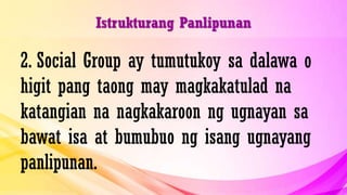 Istrukturang Panlipunan
2. Social Group ay tumutukoy sa dalawa o
higit pang taong may magkakatulad na
katangian na nagkakaroon ng ugnayan sa
bawat isa at bumubuo ng isang ugnayang
panlipunan.
 