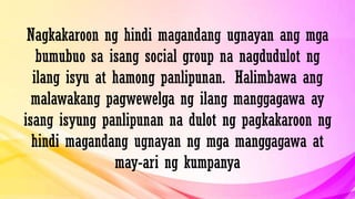 Nagkakaroon ng hindi magandang ugnayan ang mga
bumubuo sa isang social group na nagdudulot ng
ilang isyu at hamong panlipunan. Halimbawa ang
malawakang pagwewelga ng ilang manggagawa ay
isang isyung panlipunan na dulot ng pagkakaroon ng
hindi magandang ugnayan ng mga manggagawa at
may-ari ng kumpanya
 