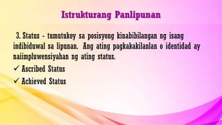 Istrukturang Panlipunan
3. Status - tumutukoy sa posisyong kinabibilangan ng isang
indibiduwal sa lipunan. Ang ating pagkakakilanlan o identidad ay
naiimpluwensiyahan ng ating status.
 Ascribed Status
 Achieved Status
 