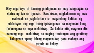 May mga isyu at hamong panlipunan na may kaugnayan sa
status ng tao sa lipunan. Karaniwan, nagkakaroon ng mas
malawak na pagkakataon sa magandang kalidad ng
edukasyon ang mga taong ipinanganak na mayaman kung
ikukumpara sa mga mahihirap. Sa kabila nito, mayroon din
namang mga mahihirap na naging tuntungan ang ganitong
kalagayan upang lalong magsumikap para mabago ang
estado sa buhay.
 