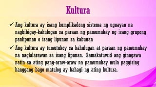 Kultura
 Ang kultura ay isang kumplikadong sistema ng ugnayan na
nagbibigay-kahulugan sa paraan ng pamumuhay ng isang grupong
panlipunan o isang lipunan sa kabuuan
 Ang kultura ay tumutukoy sa kahulugan at paraan ng pamumuhay
na naglalarawan sa isang lipunan. Samakatuwid ang ginagawa
natin sa ating pang-araw-araw na pamumuhay mula paggising
hanggang bago matulog ay bahagi ng ating kultura.
 