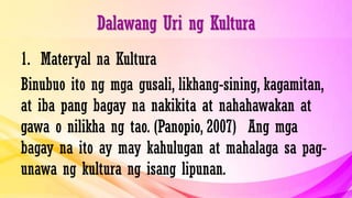 Dalawang Uri ng Kultura
1. Materyal na Kultura
Binubuo ito ng mga gusali, likhang-sining, kagamitan,
at iba pang bagay na nakikita at nahahawakan at
gawa o nilikha ng tao. (Panopio, 2007) Ang mga
bagay na ito ay may kahulugan at mahalaga sa pag-
unawa ng kultura ng isang lipunan.
 