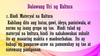Dalawang Uri ng Kultura
2. Hindi Materyal na Kultura
Kabilang dito ang batas, gawi, ideya, paniniwala, at
norms ng isang grupo ng tao. Hindi tulad ng
materyal na kultura, hindi ito nahahawakan subalit
ito ay maaaring makita o maobserbahan. Ito ay
bahagi ng pangaraw-araw na pamumuhay ng tao at
sistemang panlipunan.
 