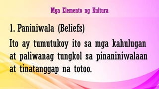 Mga Elemento ng Kultura
1. Paniniwala (Beliefs)
Ito ay tumutukoy ito sa mga kahulugan
at paliwanag tungkol sa pinaniniwalaan
at tinatanggap na totoo.
 
