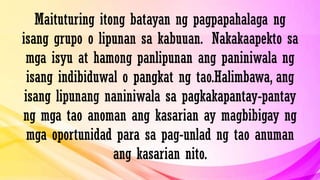 Maituturing itong batayan ng pagpapahalaga ng
isang grupo o lipunan sa kabuuan. Nakakaapekto sa
mga isyu at hamong panlipunan ang paniniwala ng
isang indibiduwal o pangkat ng tao.Halimbawa, ang
isang lipunang naniniwala sa pagkakapantay-pantay
ng mga tao anoman ang kasarian ay magbibigay ng
mga oportunidad para sa pag-unlad ng tao anuman
ang kasarian nito.
 