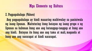 Mga Elemento ng Kultura
2. Pagpapahalaga (Values)
Ang pagpapahalaga ay hindi maaaring maihiwalay sa paniniwala
ng isang lipunan. Maituturing itong batayan ng isang grupo o ng
lipunan sa kabuuan kung ano ang katanggap-tanggap at kung ano
ang hindi. Batayan ito kung ano ang tama at mali, maganda at
kung ano ang nararapat at hindi nararapat.
 