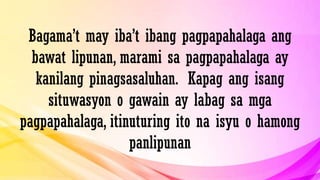Bagama’t may iba’t ibang pagpapahalaga ang
bawat lipunan, marami sa pagpapahalaga ay
kanilang pinagsasaluhan. Kapag ang isang
situwasyon o gawain ay labag sa mga
pagpapahalaga, itinuturing ito na isyu o hamong
panlipunan
 