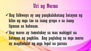 Uri ng Norms
Ang folkways ay ang pangkalahatang batayan ng
kilos ng mga tao sa isang grupo o sa isang
lipunan sa kabuuan.
Ang mores ay tumutukoy sa mas mahigpit na
batayan ng pagkilos. Ang paglabag sa mga mores
ay magdudulot ng mga legal na parusa
 