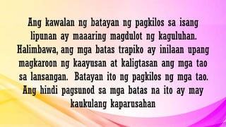 Ang kawalan ng batayan ng pagkilos sa isang
lipunan ay maaaring magdulot ng kaguluhan.
Halimbawa, ang mga batas trapiko ay inilaan upang
magkaroon ng kaayusan at kaligtasan ang mga tao
sa lansangan. Batayan ito ng pagkilos ng mga tao.
Ang hindi pagsunod sa mga batas na ito ay may
kaukulang kaparusahan
 