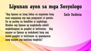 Lipunan ayon sa mga Sosyologo
“Ang lipunan ay isang buhay na organismo kung
saan nagaganap ang mga pangyayari at gawain.
Ito ay patuloy na kumikilos at nagbabago.
Binubuo ang lipunan ng magkakaiba subalit
magkakaugnay na pangkat at institusyon. Ang
maayos na lipunan ay makakamit kung ang
bawat pangkat at institusyon ay gagampanan
nang maayos ang kanilang tungkulin.”
Emile Durkheim
 