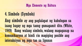 Mga Elemento ng Kultura
4. Simbolo (Symbols)
Ang simbolo ay ang paglalapat ng kahulugan sa
isang bagay ng mga taong gumagamit dito. (White,
1949) Kung walang simbolo, walang magaganap na
komunikasyon at hindi rin magiging posible ang
interaksiyon ng mga tao sa lipunan
 