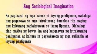 Ang Sociological Imagination
Sa pag-aaral ng mga hamon at isyung panlipunan, mahalaga
ang pagunawa sa mga istrukturang bumubuo rito maging
ang kulturang naglalarawan sa isang lipunan. Mahalaga
ring makita ng bawat isa ang kaugnayan ng istrukturang
panlipunan at kultura sa pagkakaroon ng mga suliranin at
isyung panlipunan
 