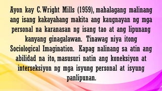 Ayon kay C.Wright Mills (1959), mahalagang malinang
ang isang kakayahang makita ang kaugnayan ng mga
personal na karanasan ng isang tao at ang lipunang
kanyang ginagalawan. Tinawag niya itong
Sociological Imagination. Kapag nalinang sa atin ang
abilidad na ito, masusuri natin ang koneksiyon at
interseksiyon ng mga isyung personal at isyung
panlipunan.
 