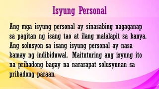 Isyung Personal
Ang mga isyung personal ay sinasabing nagaganap
sa pagitan ng isang tao at ilang malalapit sa kanya.
Ang solusyon sa isang isyung personal ay nasa
kamay ng indibiduwal. Maituturing ang isyung ito
na pribadong bagay na nararapat solusyunan sa
pribadong paraan.
 