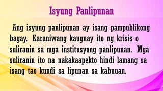 Isyung Panlipunan
Ang isyung panlipunan ay isang pampublikong
bagay. Karaniwang kaugnay ito ng krisis o
suliranin sa mga institusyong panlipunan. Mga
suliranin ito na nakakaapekto hindi lamang sa
isang tao kundi sa lipunan sa kabuuan.
 