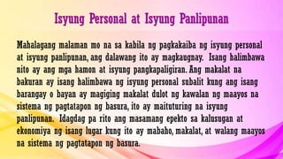 Isyung Personal at Isyung Panlipunan
Mahalagang malaman mo na sa kabila ng pagkakaiba ng isyung personal
at isyung panlipunan, ang dalawang ito ay magkaugnay. Isang halimbawa
nito ay ang mga hamon at isyung pangkapaligiran. Ang makalat na
bakuran ay isang halimbawa ng isyung personal subalit kung ang isang
barangay o bayan ay magiging makalat dulot ng kawalan ng maayos na
sistema ng pagtatapon ng basura, ito ay maituturing na isyung
panlipunan. Idagdag pa rito ang masamang epekto sa kalusugan at
ekonomiya ng isang lugar kung ito ay mabaho, makalat, at walang maayos
na sistema ng pagtatapon ng basura.
 
