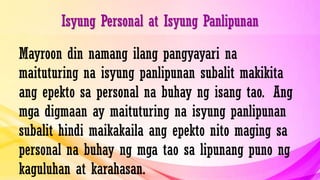 Isyung Personal at Isyung Panlipunan
Mayroon din namang ilang pangyayari na
maituturing na isyung panlipunan subalit makikita
ang epekto sa personal na buhay ng isang tao. Ang
mga digmaan ay maituturing na isyung panlipunan
subalit hindi maikakaila ang epekto nito maging sa
personal na buhay ng mga tao sa lipunang puno ng
kaguluhan at karahasan.
 
