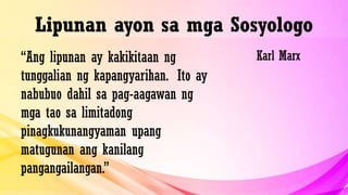 Lipunan ayon sa mga Sosyologo
“Ang lipunan ay kakikitaan ng
tunggalian ng kapangyarihan. Ito ay
nabubuo dahil sa pag-aagawan ng
mga tao sa limitadong
pinagkukunangyaman upang
matugunan ang kanilang
pangangailangan.”
Karl Marx
 