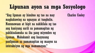 Lipunan ayon sa mga Sosyologo
“Ang lipunan ay binubuo ng tao na may
magkakawing na ugnayan at tungkulin.
Nauunawaan at higit na nakikilala ng tao
ang kaniyang sarili sa pamamagitan ng
pakikisalamuha sa iba pang miyembro ng
lipunan. Makakamit ang kaayusang
panlipunan sa pamamagitan ng maayos na
interaksiyon ng mga mamamayan.”
Charles Cooley
 