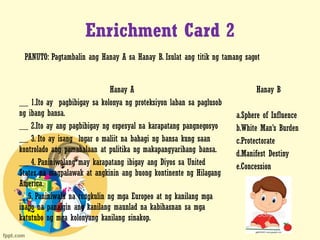Enrichment Card 2
Hanay A
__ 1.Ito ay pagbibigay sa kolonya ng proteksiyon laban sa paglusob
ng ibang bansa.
__ 2.Ito ay ang pagbibigay ng espesyal na karapatang pangnegosyo
__ 3. Ito ay isang lugar o maliit na bahagi ng bansa kung saan
kontrolado ang pamahalaan at pulitika ng makapangyarihang bansa.
__ 4. Paniniwalang may karapatang ibigay ang Diyos sa United
States na magpalawak at angkinin ang buong kontinente ng Hilagang
America.
__5. Paniniwala na tungkulin ng mga Europeo at ng kanilang mga
inapo na panaigin ang kanilang maunlad na kabihasnan sa mga
katutubo ng mga kolonyang kanilang sinakop.
Hanay B
a.Sphere of Influence
b.White Man’s Burden
c.Protectorate
d.Manifest Destiny
e.Concession
PANUTO: Pagtambalin ang Hanay A sa Hanay B. Isulat ang titik ng tamang sagot
 