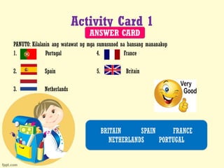 Activity Card 1
PANUTO: Kilalanin ang watawat ng mga sumusunod na bansang mananakop
1. Portugal 4. France
2. Spain 5. Britain
3. Netherlands
BRITAIN SPAIN FRANCE
NETHERLANDS PORTUGAL
ANSWER CARD
 