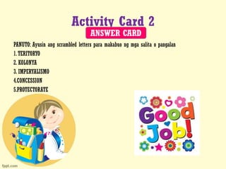 Activity Card 2
PANUTO: Ayusin ang scrambled letters para makabuo ng mga salita o pangalan
1.TERITORYO
2. KOLONYA
3. IMPERYALISMO
4.CONCESSION
5.PROTECTORATE
ANSWER CARD
 