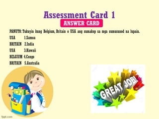 Assessment Card 1
PANUTO: Tukuyin kung Belgium, Britain o USA ang sumakop sa mga sumusunod na lupain.
USA 1.Samoa
BRITAIN 2.India
USA 3.Hawaii
BELGIUM 4.Congo
BRITAIN 5.Australia
ANSWER CARD
 
