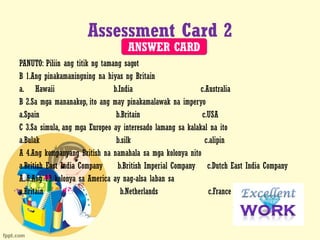 Assessment Card 2
PANUTO: Piliin ang titik ng tamang sagot
B 1.Ang pinakamaningning na hiyas ng Britain
a. Hawaii b.India c.Australia
B 2.Sa mga mananakop, ito ang may pinakamalawak na imperyo
a.Spain b.Britain c.USA
C 3.Sa simula, ang mga Europeo ay interesado lamang sa kalakal na ito
a.Bulak b.silk c.alipin
A 4.Ang kompanyang British na namahala sa mga kolonya nito
a.British East India Company b.British Imperial Company c.Dutch East India Company
A. 5.Ang 13 kolonya sa America ay nag-alsa laban sa
a.Britain b.Netherlands c.France
ANSWER CARD
 