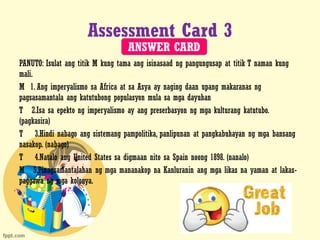Assessment Card 3
PANUTO: Isulat ang titik M kung tama ang isinasaad ng pangungusap at titik T naman kung
mali.
M 1. Ang imperyalismo sa Africa at sa Asya ay naging daan upang makaranas ng
pagsasamantala ang katutubong populasyon mula sa mga dayuhan
T 2.Isa sa epekto ng imperyalismo ay ang preserbasyon ng mga kulturang katutubo.
(pagkasira)
T 3.Hindi nabago ang sistemang pampolitika, panlipunan at pangkabuhayan ng mga bansang
nasakop. (nabago)
T 4.Natalo ang United States sa digmaan nito sa Spain noong 1898. (nanalo)
M 5.Pinagsamantalahan ng mga mananakop na Kanluranin ang mga likas na yaman at lakas-
paggawa ng mga kolonya.
ANSWER CARD
 