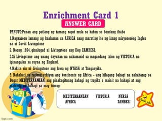 Enrichment Card 1
PANUTO:Punan ang patlang ng tamang sagot mula sa kahon sa bandang ibaba
1.Nagkaroon lamang ng kaalaman sa AFRICA nang marating ito ng isang misyonerong Ingles
na si David Livingstone
2. Noong 1854, ginalugad ni Livingstone ang Ilog ZAMBESI.
3.Si Livingstone ang unang dayuhan na nakamasid sa magandang talon ng VICTORIA na
ipinangalan sa reyna ng England.
4.Nakita rin ni Livingstone ang lawa ng NYASA at Tanganyika.
5. Nahahati sa tatlong rehiyon ang kontinente ng Africa - ang hilagang bahagi na nakaharap sa
Dagat MEDITERRANEAN, ang pinakagitnang bahagi ng tropiko o mainit na bahagi at ang
malamig na bahagi sa may tiimog.
MEDITERRANEAN VICTORIA NYASA
AFRICA ZAMBESI
ANSWER CARD
 