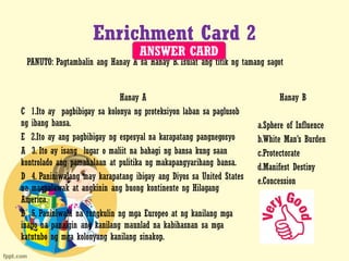 Enrichment Card 2
Hanay A
C 1.Ito ay pagbibigay sa kolonya ng proteksiyon laban sa paglusob
ng ibang bansa.
E 2.Ito ay ang pagbibigay ng espesyal na karapatang pangnegosyo
A 3. Ito ay isang lugar o maliit na bahagi ng bansa kung saan
kontrolado ang pamahalaan at pulitika ng makapangyarihang bansa.
D 4. Paniniwalang may karapatang ibigay ang Diyos sa United States
na magpalawak at angkinin ang buong kontinente ng Hilagang
America.
B 5. Paniniwala na tungkulin ng mga Europeo at ng kanilang mga
inapo na panaigin ang kanilang maunlad na kabihasnan sa mga
katutubo ng mga kolonyang kanilang sinakop.
Hanay B
a.Sphere of Influence
b.White Man’s Burden
c.Protectorate
d.Manifest Destiny
e.Concession
PANUTO: Pagtambalin ang Hanay A sa Hanay B. Isulat ang titik ng tamang sagot
ANSWER CARD
 
